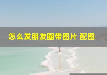 怎么发朋友圈带图片 配图